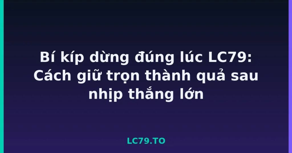 Bí kíp dừng đúng lúc LC79: Cách giữ trọn thành quả sau nhịp thắng lớn tại LC79